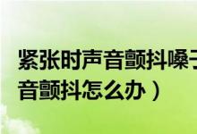 緊張時聲音顫抖嗓子干是怎么回事（緊張時聲音顫抖怎么辦）