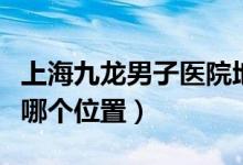 上海九龍男子醫(yī)院地址（上海九龍男子醫(yī)院在哪個位置）