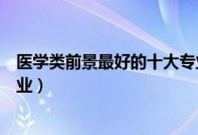 醫(yī)學(xué)類(lèi)前景最好的十大專(zhuān)業(yè)女生（醫(yī)學(xué)類(lèi)前景最好的十大專(zhuān)業(yè)）