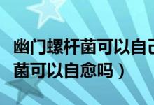 幽門螺桿菌可以自己在藥店買藥嗎（幽門螺桿菌可以自愈嗎）