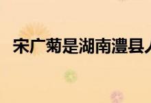 宋廣菊是湖南澧縣人嗎（宋廣菊是哪里人）