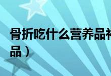骨折吃什么營(yíng)養(yǎng)品補(bǔ)品（骨折吃什么營(yíng)養(yǎng)品補(bǔ)品）