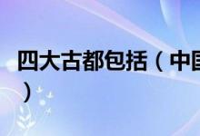 四大古都包括（中國四大古都是指哪四大古都）
