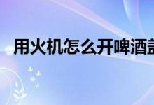 用火機怎么開啤酒蓋（用火機怎么開紅酒）