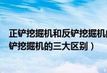 正鏟挖掘機和反鏟挖掘機的區(qū)別（專家解析正鏟挖掘機和反鏟挖掘機的三大區(qū)別）
