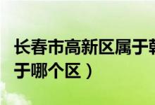 長春市高新區(qū)屬于朝陽區(qū)嗎（長春市高新區(qū)屬于哪個區(qū)）