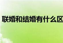 聯(lián)婚和結(jié)婚有什么區(qū)別（聯(lián)婚和結(jié)婚的區(qū)別）