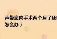 聲帶息肉手術(shù)兩個(gè)月了還啞怎么辦（聲帶息肉手術(shù)后啞巴了怎么辦）