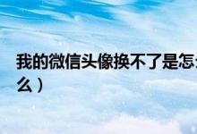我的微信頭像換不了是怎么回事（微信頭像換不了是因為什么）