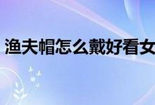 漁夫帽怎么戴好看女生（漁夫帽怎么戴好看）