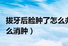 拔牙后臉腫了怎么辦還很疼（拔牙后臉腫了怎么消腫）