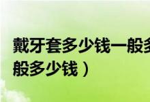 戴牙套多少錢一般多少錢一個（現(xiàn)在戴牙套一般多少錢）