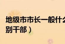 地級(jí)市市長(zhǎng)一般什么級(jí)別（地級(jí)市市長(zhǎng)什么級(jí)別干部）