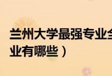 蘭州大學(xué)最強(qiáng)專(zhuān)業(yè)全國(guó)排名（蘭州大學(xué)最強(qiáng)專(zhuān)業(yè)有哪些）