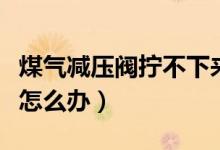 煤氣減壓閥擰不下來（煤氣罐和減壓閥擰不緊怎么辦）