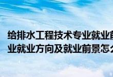給排水工程技術(shù)專(zhuān)業(yè)就業(yè)前景咋樣（2022給排水工程技術(shù)專(zhuān)業(yè)就業(yè)方向及就業(yè)前景怎么樣）