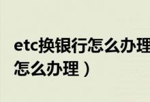 etc換銀行怎么辦理怎么注銷ETC（etc換銀行怎么辦理）