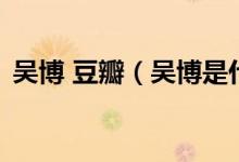 吳博 豆瓣（吳博是什么意思 吳博是什么梗）