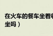 在火車的餐車坐著收費嗎（火車餐車可以免費坐嗎）