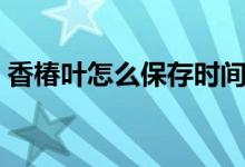香椿葉怎么保存時(shí)間長(zhǎng)（香椿葉怎么做好吃）