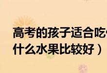 高考的孩子適合吃什么水果（2022高考前吃什么水果比較好）