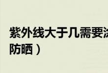 紫外線大于幾需要涂防曬（紫外線大于幾需要防曬）