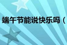 端午節(jié)能說快樂嗎（關(guān)于端午節(jié)能說快樂嗎）