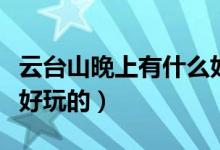 云臺(tái)山晚上有什么好玩的（云臺(tái)山晚上有哪些好玩的）