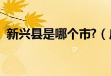 新興縣是哪個市?（廣東新興縣是哪個市的）
