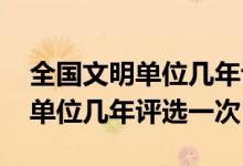 全國(guó)文明單位幾年評(píng)選一次2020（全國(guó)文明單位幾年評(píng)選一次）