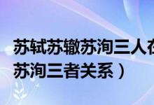 蘇軾蘇轍蘇洵三人在歷史上的稱號（蘇軾蘇轍蘇洵三者關系）