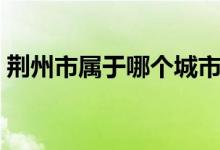 荊州市屬于哪個城市（荊州是哪個省的城市）