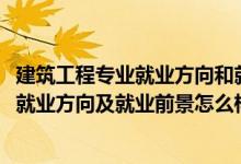 建筑工程專業(yè)就業(yè)方向和就業(yè)前景（2022建筑工程技術(shù)專業(yè)就業(yè)方向及就業(yè)前景怎么樣）