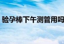 驗(yàn)孕棒下午測(cè)管用嗎（驗(yàn)孕棒下午測(cè)準(zhǔn)不準(zhǔn)）