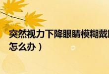 突然視力下降眼睛模糊戴眼鏡沒(méi)用（突然視力下降眼睛模糊怎么辦）