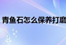 青魚石怎么保養(yǎng)打磨（青魚石怎么保養(yǎng)不裂）