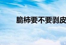 脆柿要不要剝皮（脆柿要不要削皮）