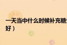 一天當(dāng)中什么時(shí)候補(bǔ)充糖分合適（一天當(dāng)中什么時(shí)候補(bǔ)鋅最好）