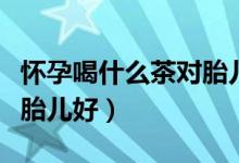 懷孕喝什么茶對胎兒有好處（懷孕喝什么茶對胎兒好）