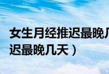 女生月經(jīng)推遲最晚幾天可以驗(yàn)孕（女生月經(jīng)推遲最晚幾天）