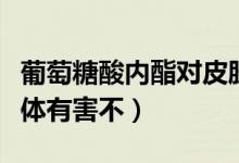葡萄糖酸內(nèi)酯對(duì)皮膚的作用（葡萄酸內(nèi)脂對(duì)身體有害不）