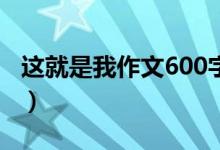 這就是我作文600字（關于這就是我作文范文）