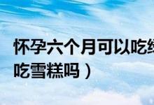懷孕六個月可以吃綠豆餅嗎（懷孕六個月可以吃雪糕嗎）