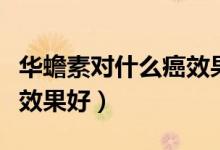 華蟾素對什么癌效果怎么樣（華蟾素對什么癌效果好）