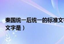 秦國統(tǒng)一后統(tǒng)一的標(biāo)準(zhǔn)文字是小篆（秦國統(tǒng)一后統(tǒng)一的標(biāo)準(zhǔn)文字是）