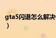 gta5閃退怎么解決win7（gta5閃退怎么解決）