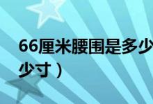 66厘米腰圍是多少尺（腰圍66厘米大概是多少寸）