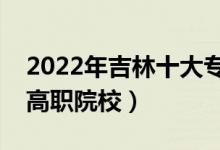 2022年吉林十大?？茖W(xué)校排名（吉林最好的高職院校）