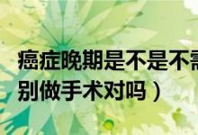 癌癥晚期是不是不需要做手術（癌癥晚期千萬別做手術對嗎）