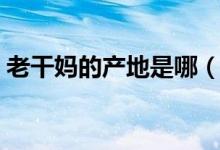 老干媽的產(chǎn)地是哪（老干媽的產(chǎn)地是那里呢）